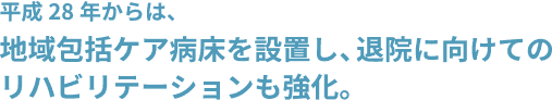 平成28年からは、地域包括ケア病床も設置し、退院に向けてのリハビリテーションも強化しました。