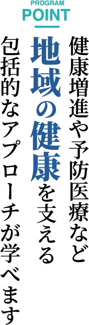 PROGRAM POINT　健康増進や予防医療など地域の健康を支える包括的なアプローチが学べます