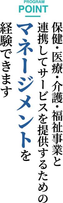 PROGRAM POINT　保健・医療・介護・福祉事業と連携してサービスを提供するためのマネージメントを経験できます