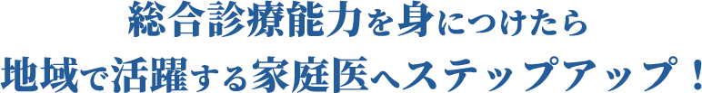 総合診療能力を身につけたら地域で活躍する家庭医へステップアップ！