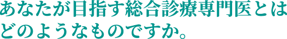 あなたが目指す総合診療専門医とはどのようなものですか。