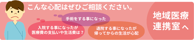 こんな心配はぜひご相談ください。「入院する事になったが医療費の支払いや生活費は？」「手術をする事になった」「退院する事になったが帰ってからの生活が心配」　地域医療連携室へ