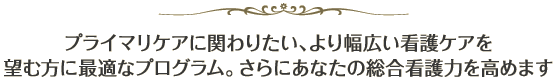 プライマリケアに関わりたい、より幅広い看護ケアを望む方に最適なプログラム。さらにあなたの総合看護力を高めます