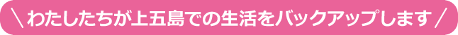 わたしたちが上五島での生活をバックアップします